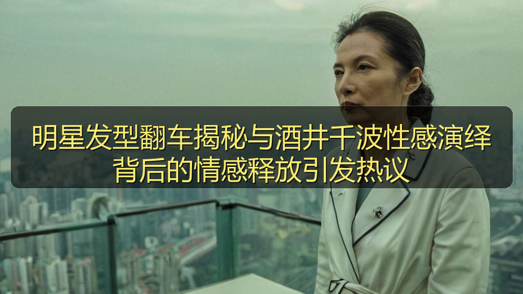 明星发型翻车揭秘与酒井千波性感演绎背后的情感释放引发热议