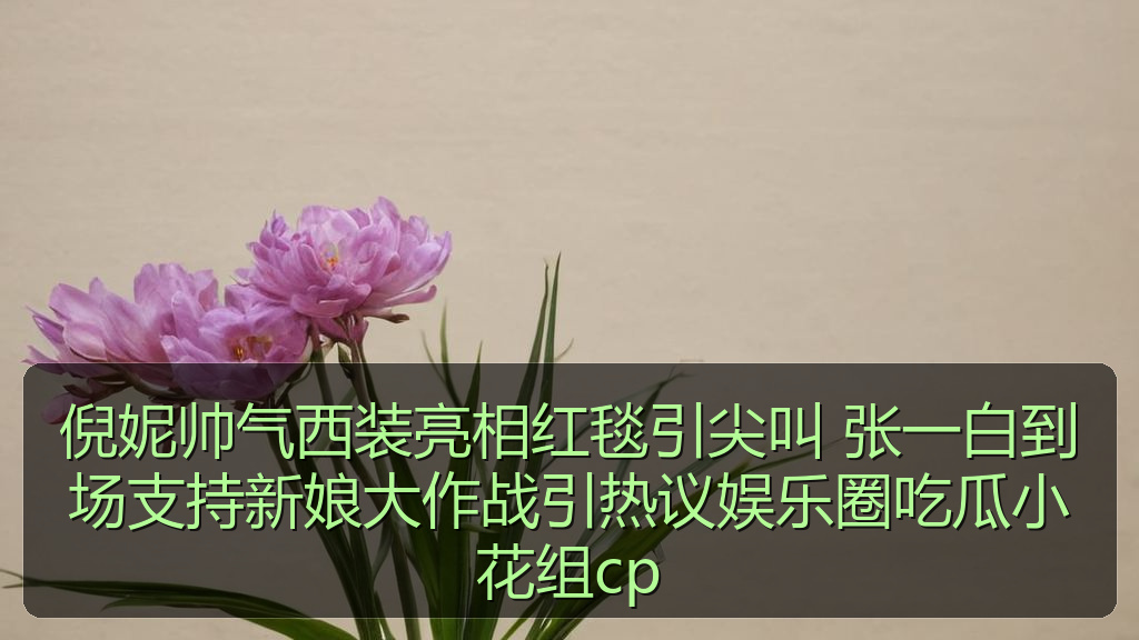 倪妮帅气西装亮相红毯引尖叫 张一白到场支持新娘大作战引热议娱乐圈吃瓜小花组cp