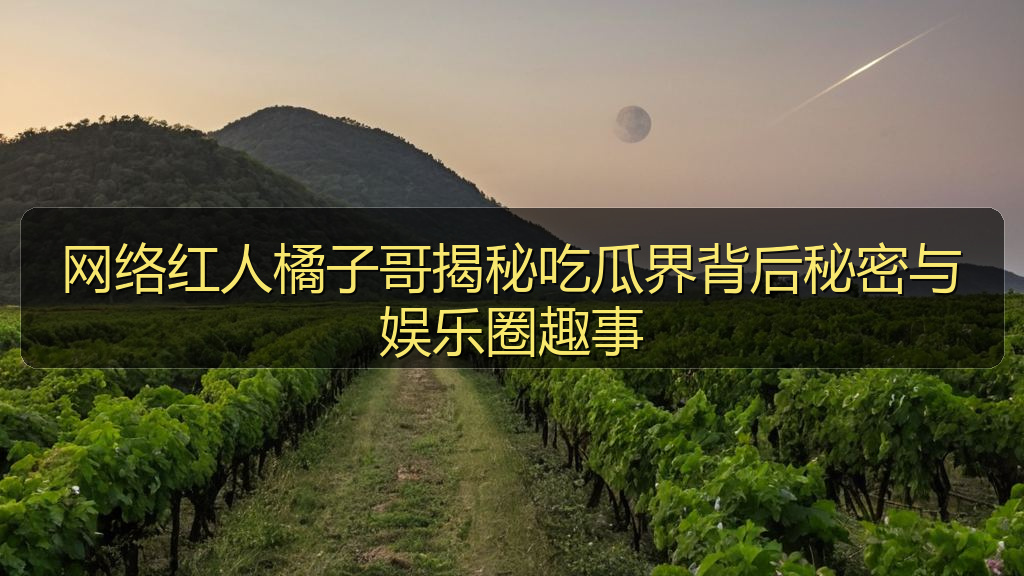 网络红人橘子哥揭秘吃瓜界背后秘密与娱乐圈趣事