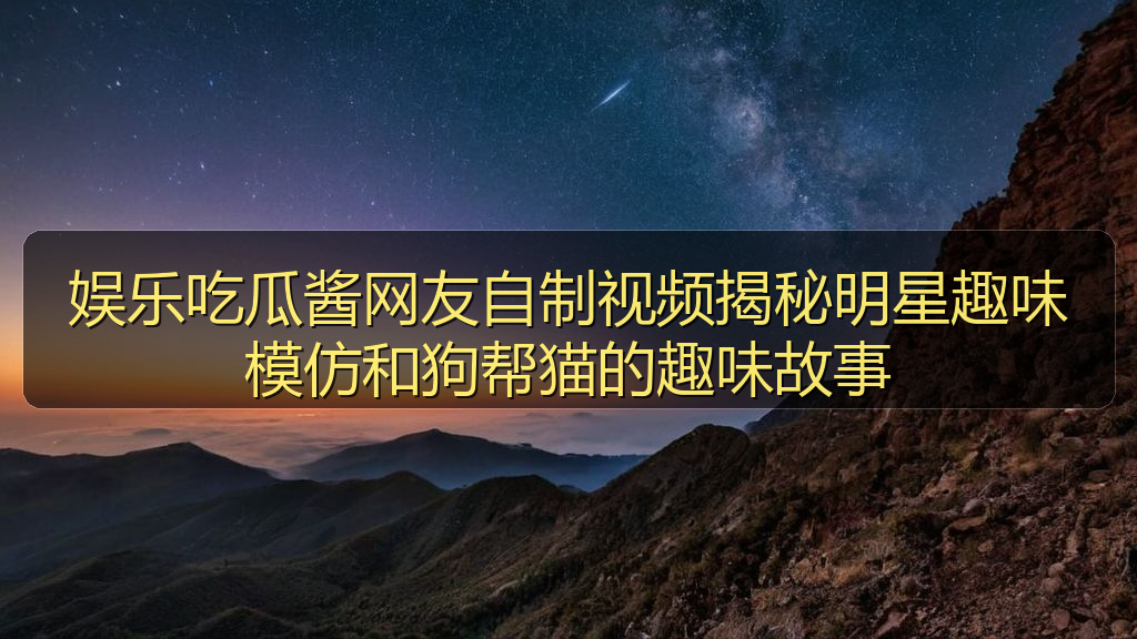 娱乐吃瓜酱网友自制视频揭秘明星趣味模仿和狗帮猫的趣味故事
