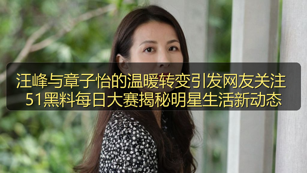 汪峰与章子怡的温暖转变引发网友关注 51黑料每日大赛揭秘明星生活新动态
