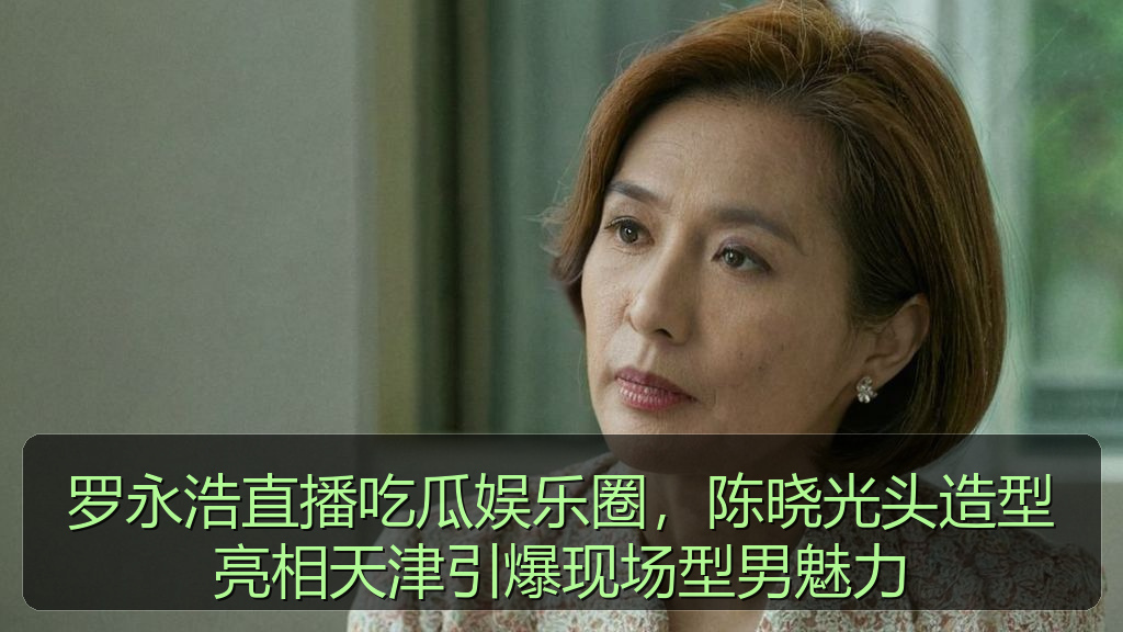 罗永浩直播吃瓜娱乐圈，陈晓光头造型亮相天津引爆现场型男魅力